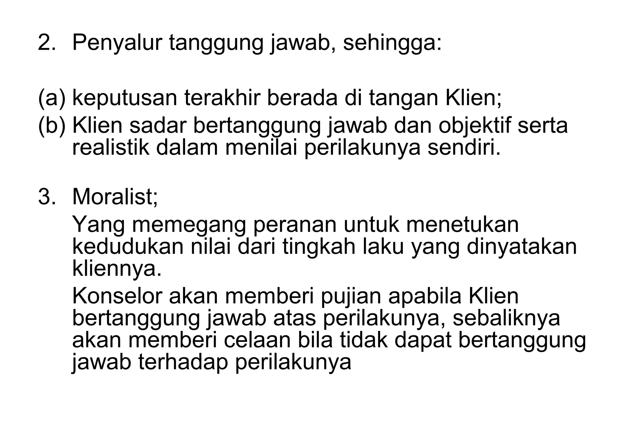 2. Penyalur tanggung jawab, sehingga:
(a) keputusan terakhir berada di tangan Klien;
(b) Klien sadar bertanggung jawab dan objektif serta
realistik dalam menilai perilakunya sendiri.
3. Moralist;
Yang memegang peranan untuk menetukan
kedudukan nilai dari tingkah laku yang dinyatakan
kliennya.
Konselor akan memberi pujian apabila Klien
bertanggung jawab atas perilakunya, sebaliknya
akan memberi celaan bila tidak dapat bertanggung
jawab terhadap perilakunya

 