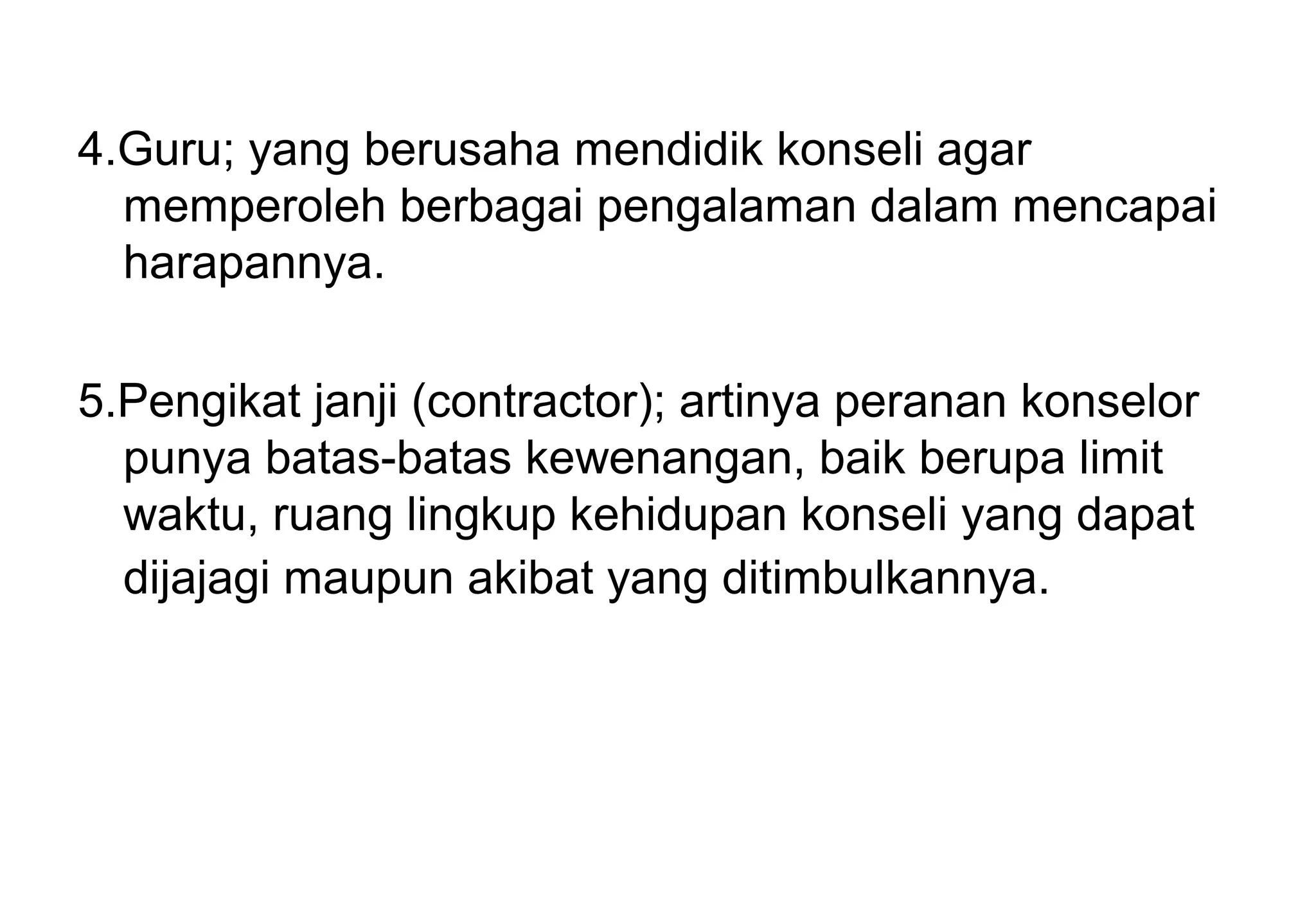 4.Guru; yang berusaha mendidik konseli agar
memperoleh berbagai pengalaman dalam mencapai
harapannya.
5.Pengikat janji (contractor); artinya peranan konselor
punya batas-batas kewenangan, baik berupa limit
waktu, ruang lingkup kehidupan konseli yang dapat
dijajagi maupun akibat yang ditimbulkannya.

 