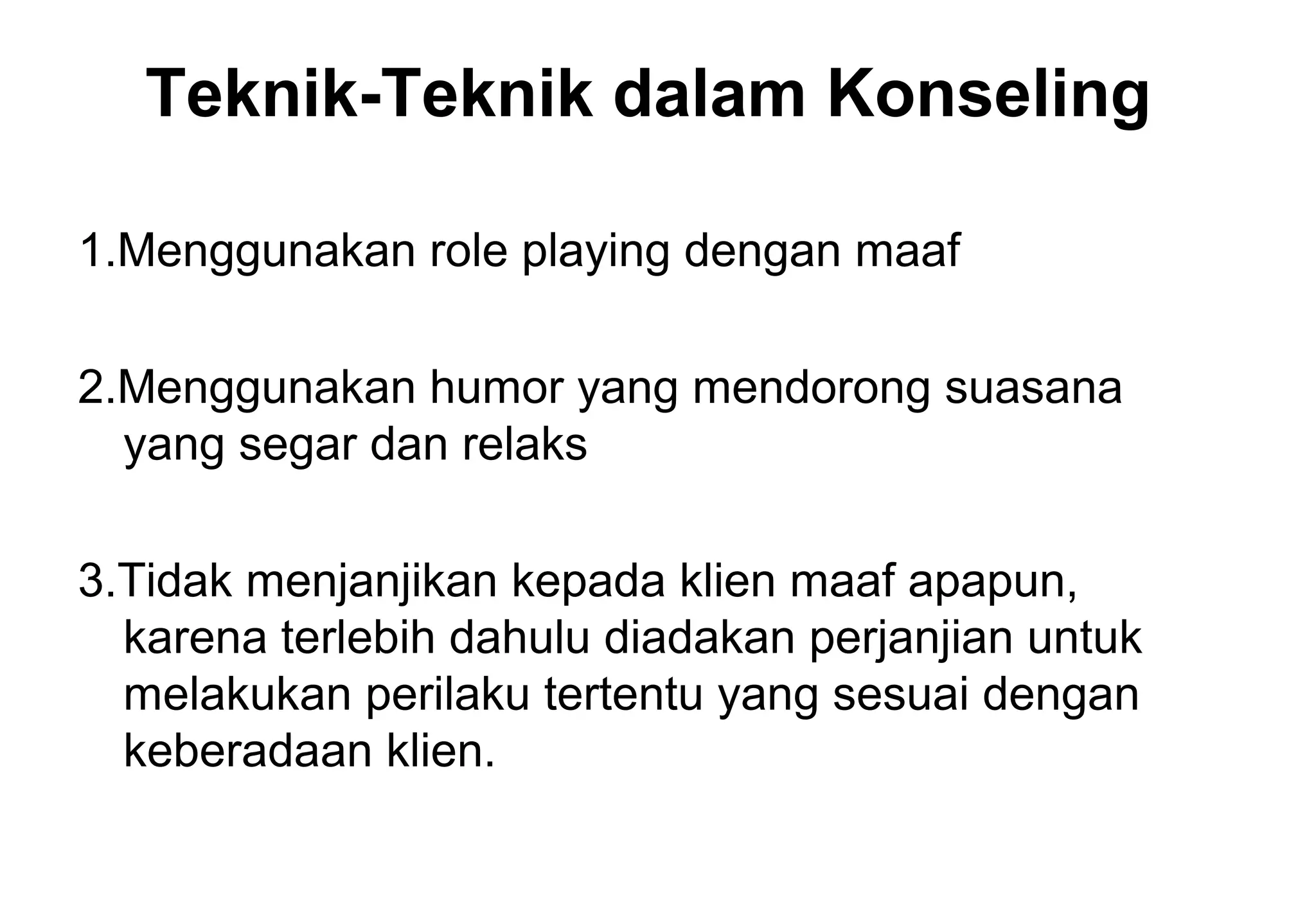 Teknik-Teknik dalam Konseling
1.Menggunakan role playing dengan maaf
2.Menggunakan humor yang mendorong suasana
yang segar dan relaks
3.Tidak menjanjikan kepada klien maaf apapun,
karena terlebih dahulu diadakan perjanjian untuk
melakukan perilaku tertentu yang sesuai dengan
keberadaan klien.

 