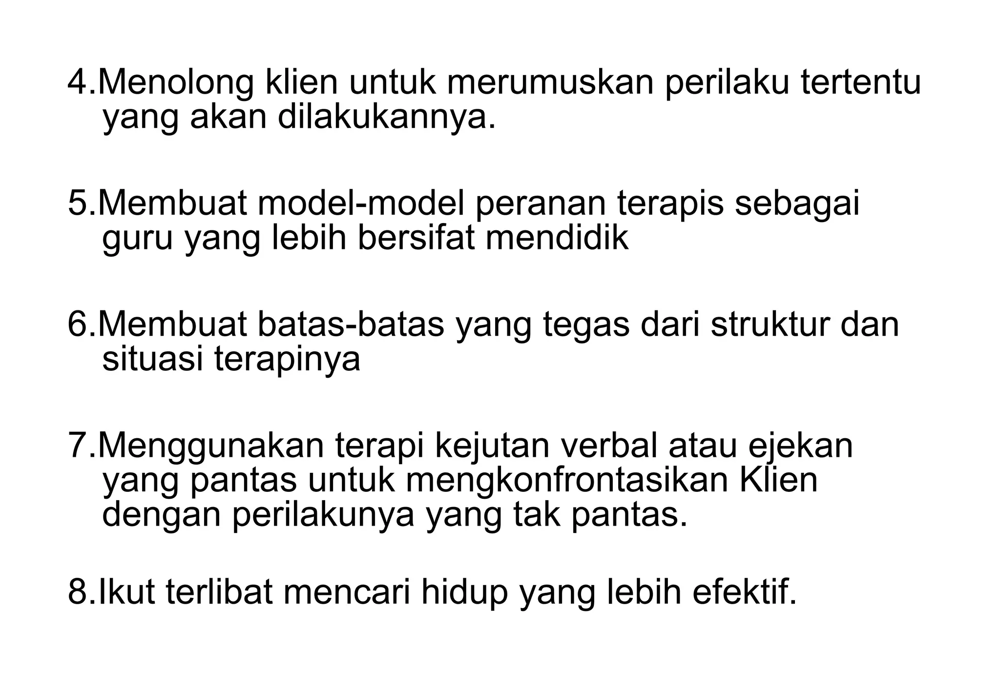 4.Menolong klien untuk merumuskan perilaku tertentu
yang akan dilakukannya.
5.Membuat model-model peranan terapis sebagai
guru yang lebih bersifat mendidik
6.Membuat batas-batas yang tegas dari struktur dan
situasi terapinya
7.Menggunakan terapi kejutan verbal atau ejekan
yang pantas untuk mengkonfrontasikan Klien
dengan perilakunya yang tak pantas.
8.Ikut terlibat mencari hidup yang lebih efektif.

 