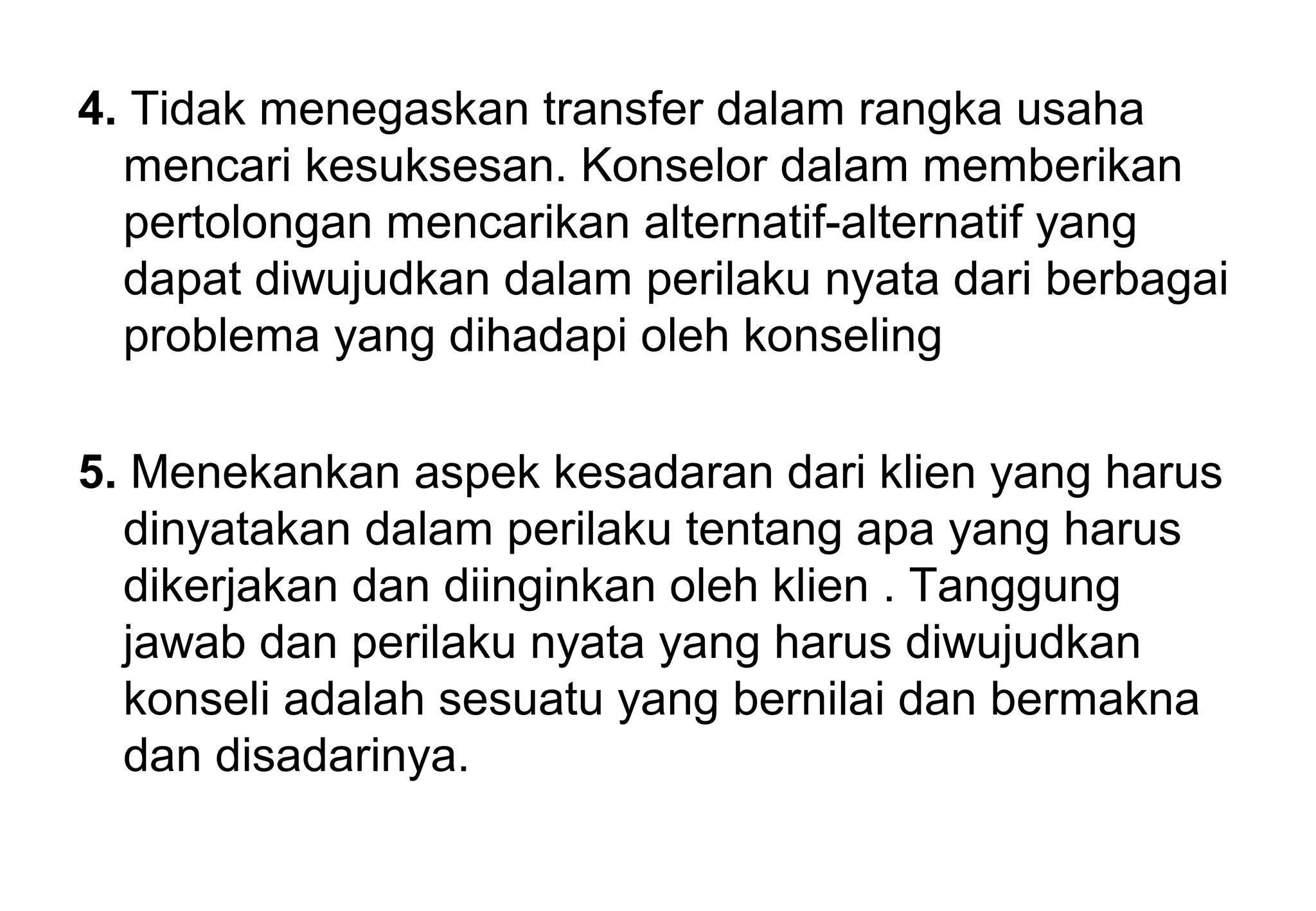 4. Tidak menegaskan transfer dalam rangka usaha
mencari kesuksesan. Konselor dalam memberikan
pertolongan mencarikan alternatif-alternatif yang
dapat diwujudkan dalam perilaku nyata dari berbagai
problema yang dihadapi oleh konseling
5. Menekankan aspek kesadaran dari klien yang harus
dinyatakan dalam perilaku tentang apa yang harus
dikerjakan dan diinginkan oleh klien . Tanggung
jawab dan perilaku nyata yang harus diwujudkan
konseli adalah sesuatu yang bernilai dan bermakna
dan disadarinya.

 