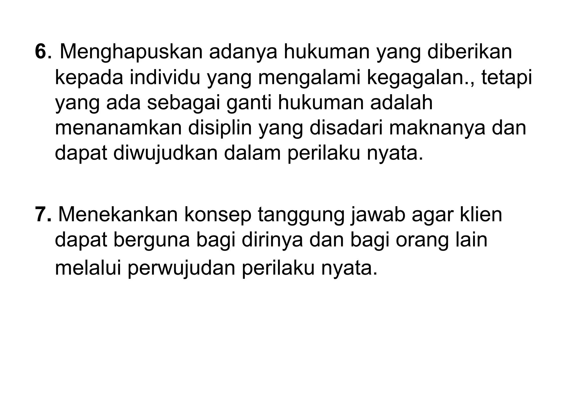 6. Menghapuskan adanya hukuman yang diberikan
kepada individu yang mengalami kegagalan., tetapi
yang ada sebagai ganti hukuman adalah
menanamkan disiplin yang disadari maknanya dan
dapat diwujudkan dalam perilaku nyata.
7. Menekankan konsep tanggung jawab agar klien
dapat berguna bagi dirinya dan bagi orang lain
melalui perwujudan perilaku nyata.

 