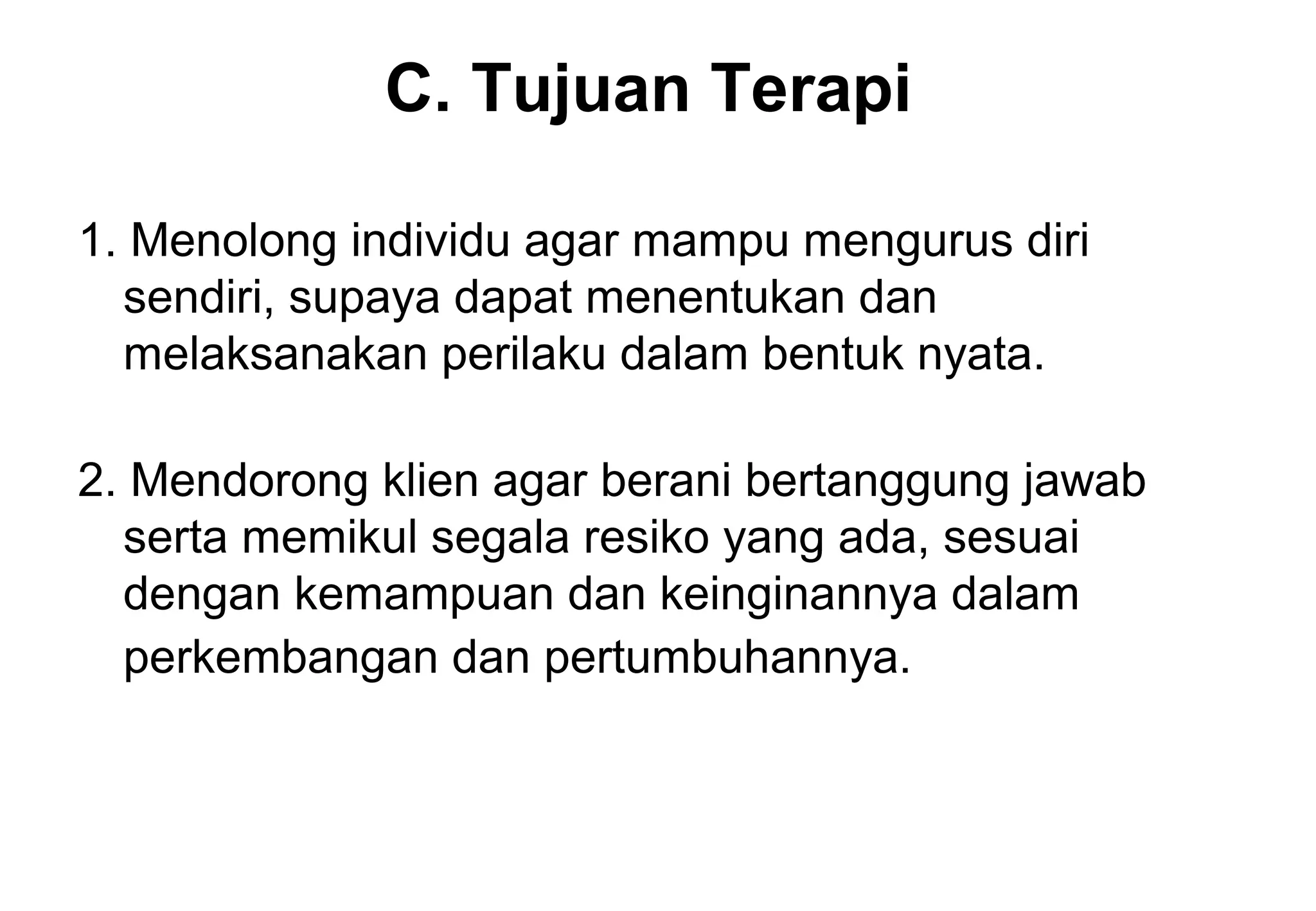 C. Tujuan Terapi
1. Menolong individu agar mampu mengurus diri
sendiri, supaya dapat menentukan dan
melaksanakan perilaku dalam bentuk nyata.
2. Mendorong klien agar berani bertanggung jawab
serta memikul segala resiko yang ada, sesuai
dengan kemampuan dan keinginannya dalam
perkembangan dan pertumbuhannya.

 