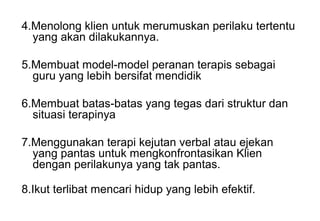 4.Menolong klien untuk merumuskan perilaku tertentu
yang akan dilakukannya.
5.Membuat model-model peranan terapis sebagai
guru yang lebih bersifat mendidik
6.Membuat batas-batas yang tegas dari struktur dan
situasi terapinya
7.Menggunakan terapi kejutan verbal atau ejekan
yang pantas untuk mengkonfrontasikan Klien
dengan perilakunya yang tak pantas.
8.Ikut terlibat mencari hidup yang lebih efektif.

 