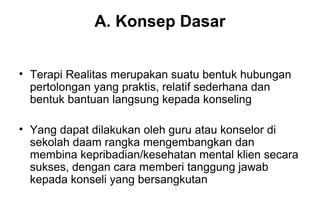 A. Konsep Dasar
• Terapi Realitas merupakan suatu bentuk hubungan
pertolongan yang praktis, relatif sederhana dan
bentuk bantuan langsung kepada konseling
• Yang dapat dilakukan oleh guru atau konselor di
sekolah daam rangka mengembangkan dan
membina kepribadian/kesehatan mental klien secara
sukses, dengan cara memberi tanggung jawab
kepada konseli yang bersangkutan

 