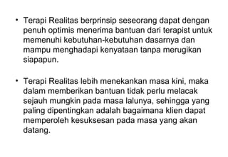 • Terapi Realitas berprinsip seseorang dapat dengan
penuh optimis menerima bantuan dari terapist untuk
memenuhi kebutuhan-kebutuhan dasarnya dan
mampu menghadapi kenyataan tanpa merugikan
siapapun.
• Terapi Realitas lebih menekankan masa kini, maka
dalam memberikan bantuan tidak perlu melacak
sejauh mungkin pada masa lalunya, sehingga yang
paling dipentingkan adalah bagaimana klien dapat
memperoleh kesuksesan pada masa yang akan
datang.

 