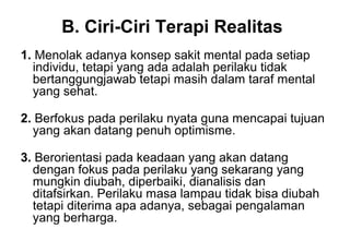 B. Ciri-Ciri Terapi Realitas
1. Menolak adanya konsep sakit mental pada setiap
individu, tetapi yang ada adalah perilaku tidak
bertanggungjawab tetapi masih dalam taraf mental
yang sehat.
2. Berfokus pada perilaku nyata guna mencapai tujuan
yang akan datang penuh optimisme.
3. Berorientasi pada keadaan yang akan datang
dengan fokus pada perilaku yang sekarang yang
mungkin diubah, diperbaiki, dianalisis dan
ditafsirkan. Perilaku masa lampau tidak bisa diubah
tetapi diterima apa adanya, sebagai pengalaman
yang berharga.

 