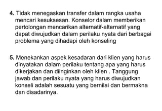 4. Tidak menegaskan transfer dalam rangka usaha
mencari kesuksesan. Konselor dalam memberikan
pertolongan mencarikan alternatif-alternatif yang
dapat diwujudkan dalam perilaku nyata dari berbagai
problema yang dihadapi oleh konseling
5. Menekankan aspek kesadaran dari klien yang harus
dinyatakan dalam perilaku tentang apa yang harus
dikerjakan dan diinginkan oleh klien . Tanggung
jawab dan perilaku nyata yang harus diwujudkan
konseli adalah sesuatu yang bernilai dan bermakna
dan disadarinya.

 