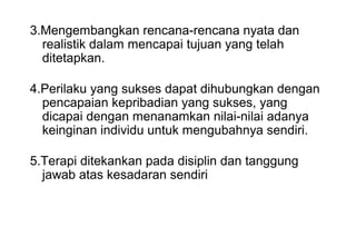 3.Mengembangkan rencana-rencana nyata dan
realistik dalam mencapai tujuan yang telah
ditetapkan.
4.Perilaku yang sukses dapat dihubungkan dengan
pencapaian kepribadian yang sukses, yang
dicapai dengan menanamkan nilai-nilai adanya
keinginan individu untuk mengubahnya sendiri.
5.Terapi ditekankan pada disiplin dan tanggung
jawab atas kesadaran sendiri

 