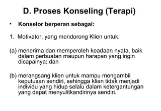 D. Proses Konseling (Terapi)
•

Konselor berperan sebagai:

1. Motivator, yang mendorong Klien untuk:
(a) menerima dan memperoleh keadaan nyata, baik
dalam perbuatan maupun harapan yang ingin
dicapainya; dan
(b) merangsang klien untuk mampu mengambil
keputusan sendiri, sehingga klien tidak menjadi
individu yang hidup selalu dalam ketergantungan
yang dapat menyulitkandirinya sendiri.

 