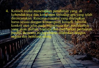 4. Konseli mulai menetapkan perubahan yang di
kehendakinya dan komitmen terhadap apa yang telah
direncanakan. Rencana-rencana yang ditetapkan
harus sesuai dengan kemampuan konseli, bersifat
konkrit atau jelas pada bagaimana dari perilakunya
yang akan diubah, realistis dan melibatkan perbuatan
positif. Rencana itu juga harus dilakukan dengan
segera dan berulang-ulang.
 