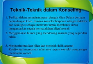 Teknik-Teknik dalam Konseling
1. Terlibat dalam permainan peran dengan klien Dalam bermain
peran dengan klien, dimana konselor berperan sebagai didaktor
dan sekaligus sebagai motivator untuk membantu siswa
mengentaskan segala permasalahan klien/konseli.
2. Menggunakan humor yang mendorong suasana yang segar dan
relaks
3. Mengonfrontasikan klien dan menolak dalih apapun
Konfrontasi merupakan salah satu respon konselor yang sangat
membantu konseli.
 