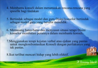 4. Membantu konseli dalam merumuskan rencana-rencana yang
spesifik bagi tindakan
5. Bertindak sebagai model dan guru Disini konselor bertindak
sebagai model guru yang bersifat mendidik.
6. Memasang batas-batas dan menyusun situasi terapi Disini
konselor membatasi perannya dalam membantu konseli.
7.Menggunakan terapi kejutan verbal atau ejekan yang pantas
untuk mengkonfrontasikan Konseli dengan perilakunya yang
tak pantas.
8.Ikut terlibat mencari hidup yang lebih efektif.
 