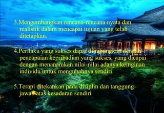 3.Mengembangkan rencana-rencana nyata dan
realistik dalam mencapai tujuan yang telah
ditetapkan.
4.Perilaku yang sukses dapat dihubungkan dengan
pencapaian kepribadian yang sukses, yang dicapai
dengan menanamkan nilai-nilai adanya keinginan
individu untuk mengubahnya sendiri.
5.Terapi ditekankan pada disiplin dan tanggung
jawab atas kesadaran sendiri
 