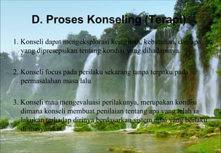 D. Proses Konseling (Terapi)
1. Konseli dapat mengeksplorasi keinginan, kebutuhan, dan apa
yang dipresepsikan tentang kondisi yang dihadapinya.
2. Konseli focus pada perilaku sekarang tanpa terpaku pada
permasalahan masa lalu
3. Konseli mau mengevaluasi perilakunya, merupakan kondisi
dimana konseli membuat penilaian tentang apa yang telah ia
lakukan terhadap dirinya berdasarkan sistem nilai yang berlaku
di masyarakat.
 