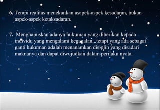 6. Terapi realitas menekankan asapek-aspek kesadaran, bukan
aspek-aspek ketaksadaran.
7. Menghapuskan adanya hukuman yang diberikan kepada
individu yang mengalami kegagalan., tetapi yang ada sebagai
ganti hukuman adalah menanamkan disiplin yang disadari
maknanya dan dapat diwujudkan dalam perilaku nyata.
 