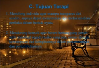 C. Tujuan Terapi
1. Menolong individu agar mampu mengurus diri
sendiri, supaya dapat menentukan dan melaksanakan
perilaku dalam bentuk nyata.
2. Mendorong konseli agar berani bertanggung jawab
serta memikul segala resiko yang ada, sesuai dengan
kemampuan dan keinginannya dalam perkembangan
dan pertumbuhannya.
 