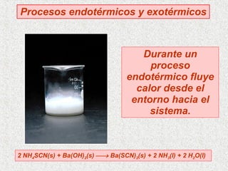 Procesos endotérmicos y exotérmicos 2 NH 4 SCN(s) + Ba(OH) 2 (s)    Ba(SCN) 2 (s) + 2 NH 3 (l) + 2 H 2 O(l)  Durante un proceso endotérmico fluye calor desde el entorno hacia el sistema. 