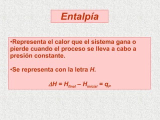 Entalpía Representa el calor que el sistema gana o pierde cuando el proceso se lleva a cabo a presión constante. Se representa con la letra  H .  H = H final  – H inicial  = q P 