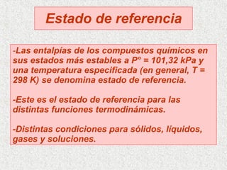 Estado de referencia - Las entalpías de los compuestos químicos en sus estados más estables a P° = 101,32 kPa y una temperatura especificada (en general, T = 298 K) se denomina estado de referencia. -Este es el estado de referencia para las distintas funciones termodinámicas. -Distintas condiciones para sólidos, líquidos, gases y soluciones. 
