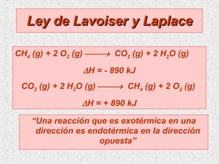 Ley de Lavoiser y Laplace “ Una reacción que es exotérmica en una dirección es endotérmica en la dirección opuesta” CH 4  (g) + 2 O 2  (g)     CO 2  (g) + 2 H 2 O (g)   H = - 890 kJ CO 2  (g) + 2 H 2 O (g)     CH 4  (g) + 2 O 2  (g)   H = + 890 kJ 