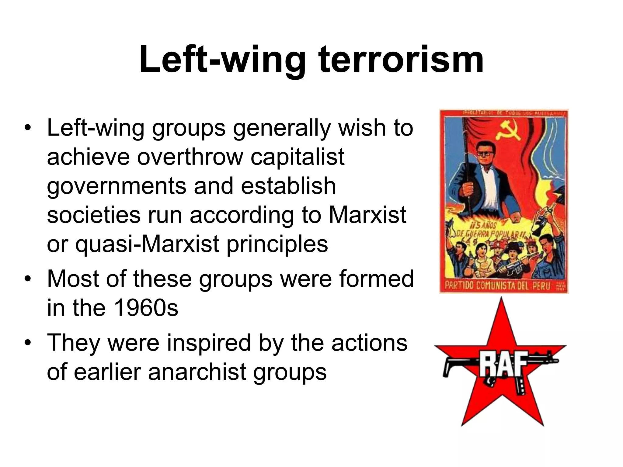 Left-wing terrorism
• Left-wing groups generally wish to
achieve overthrow capitalist
governments and establish
societies run according to Marxist
or quasi-Marxist principles
• Most of these groups were formed
in the 1960s
• They were inspired by the actions
of earlier anarchist groups
 