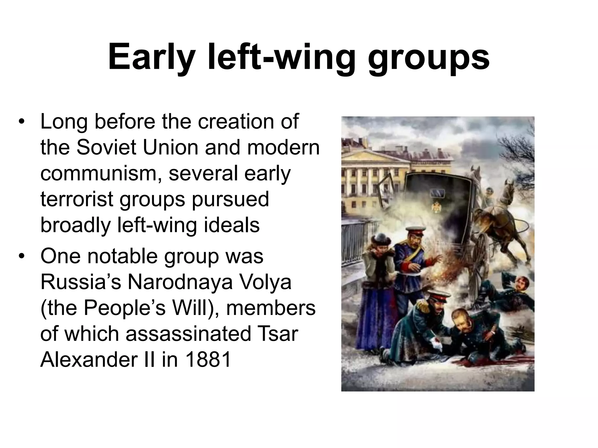Early left-wing groups
• Long before the creation of
the Soviet Union and modern
communism, several early
terrorist groups pursued
broadly left-wing ideals
• One notable group was
Russia’s Narodnaya Volya
(the People’s Will), members
of which assassinated Tsar
Alexander II in 1881
 