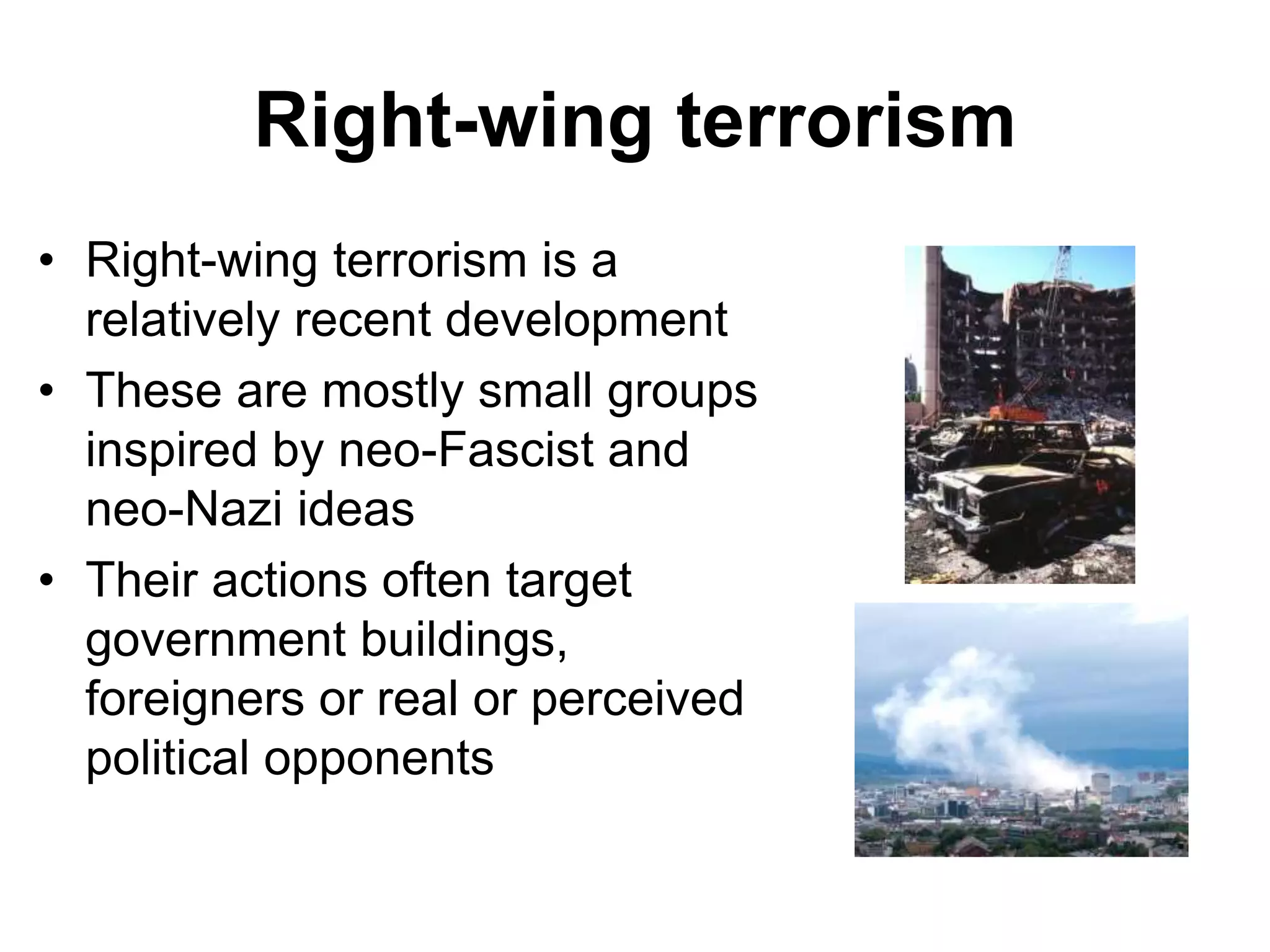 Right-wing terrorism
• Right-wing terrorism is a
relatively recent development
• These are mostly small groups
inspired by neo-Fascist and
neo-Nazi ideas
• Their actions often target
government buildings,
foreigners or real or perceived
political opponents
 