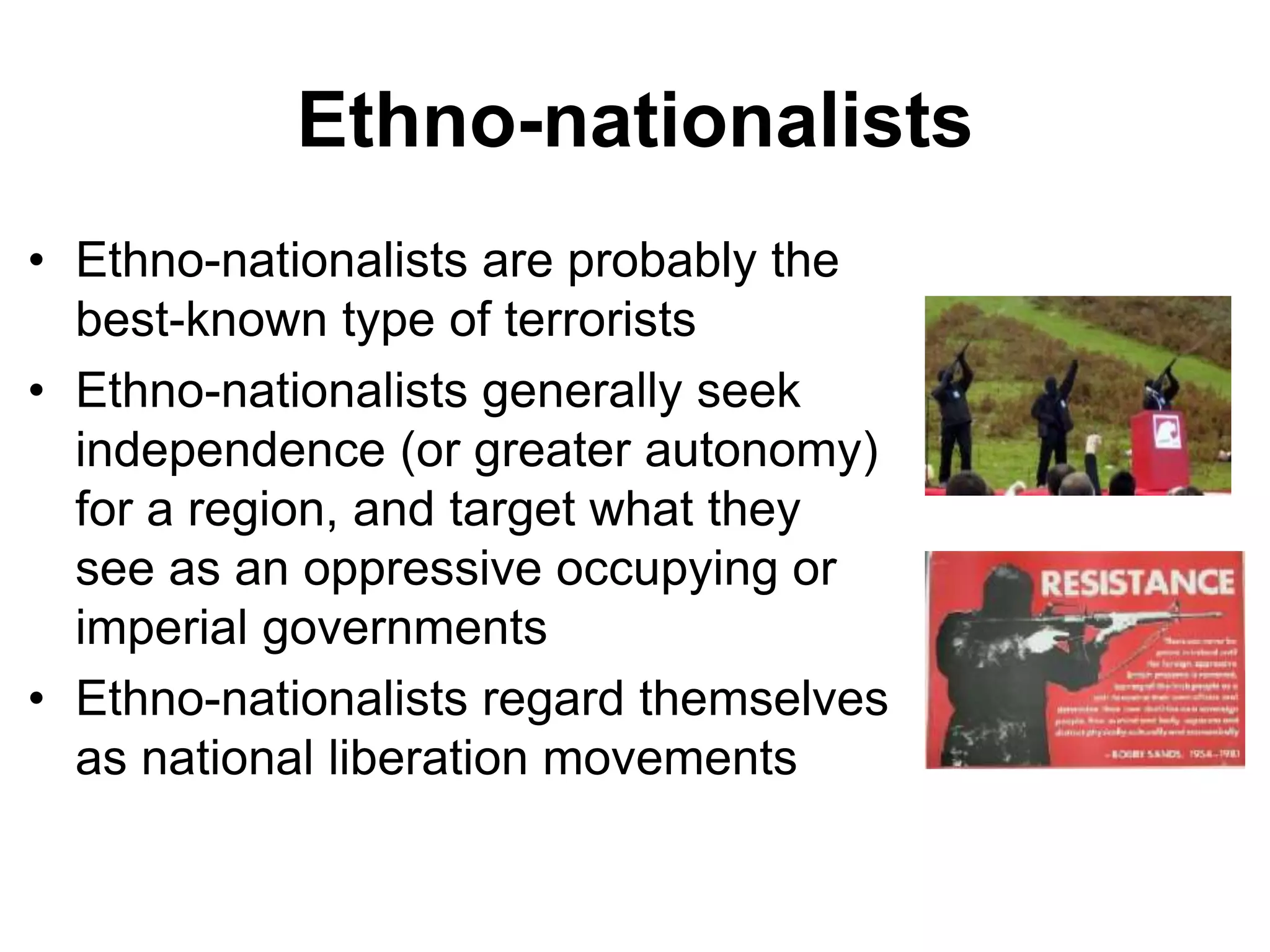 Ethno-nationalists
• Ethno-nationalists are probably the
best-known type of terrorists
• Ethno-nationalists generally seek
independence (or greater autonomy)
for a region, and target what they
see as an oppressive occupying or
imperial governments
• Ethno-nationalists regard themselves
as national liberation movements
 