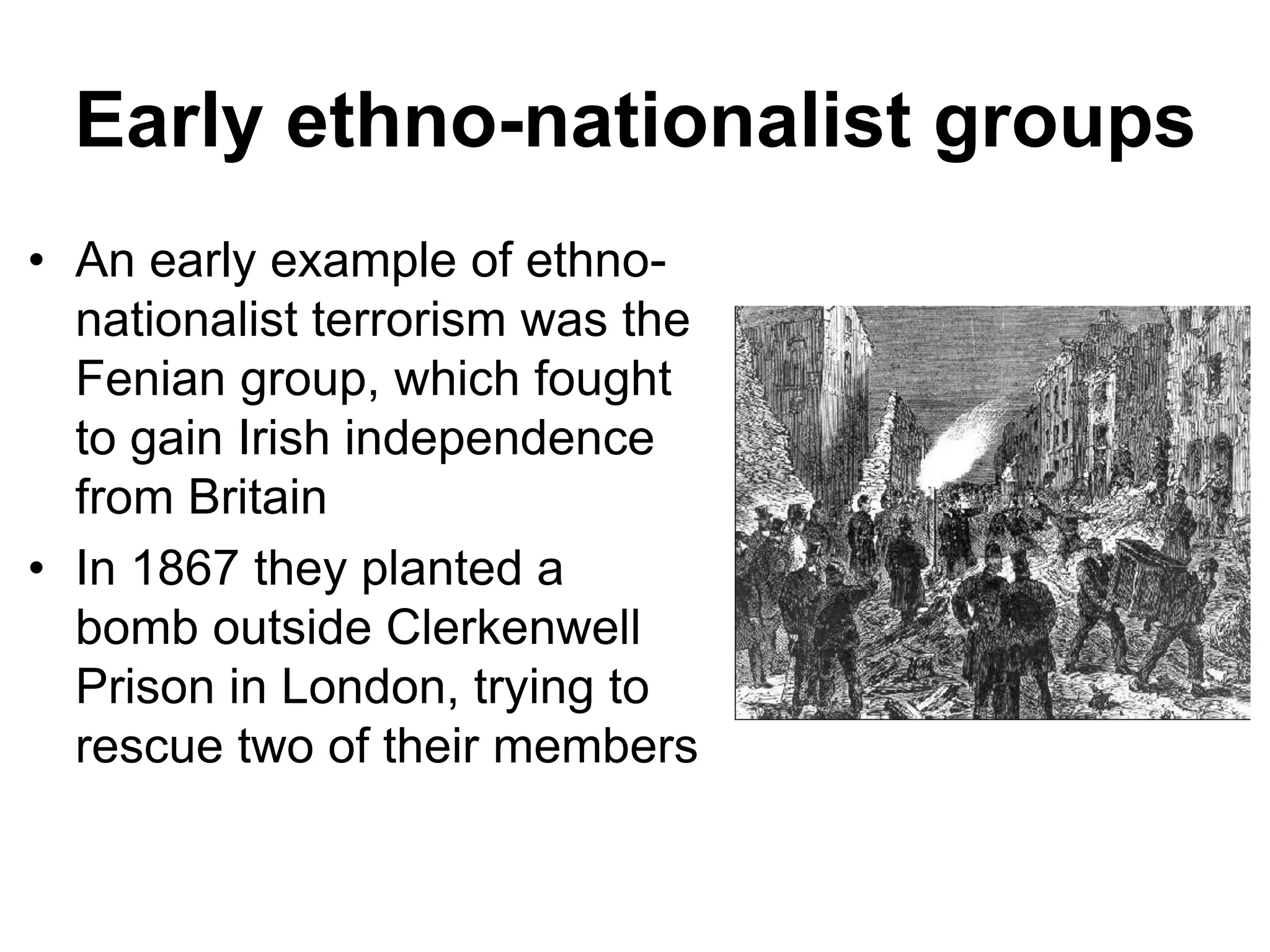 Early ethno-nationalist groups
• An early example of ethno-
nationalist terrorism was the
Fenian group, which fought
to gain Irish independence
from Britain
• In 1867 they planted a
bomb outside Clerkenwell
Prison in London, trying to
rescue two of their members
 