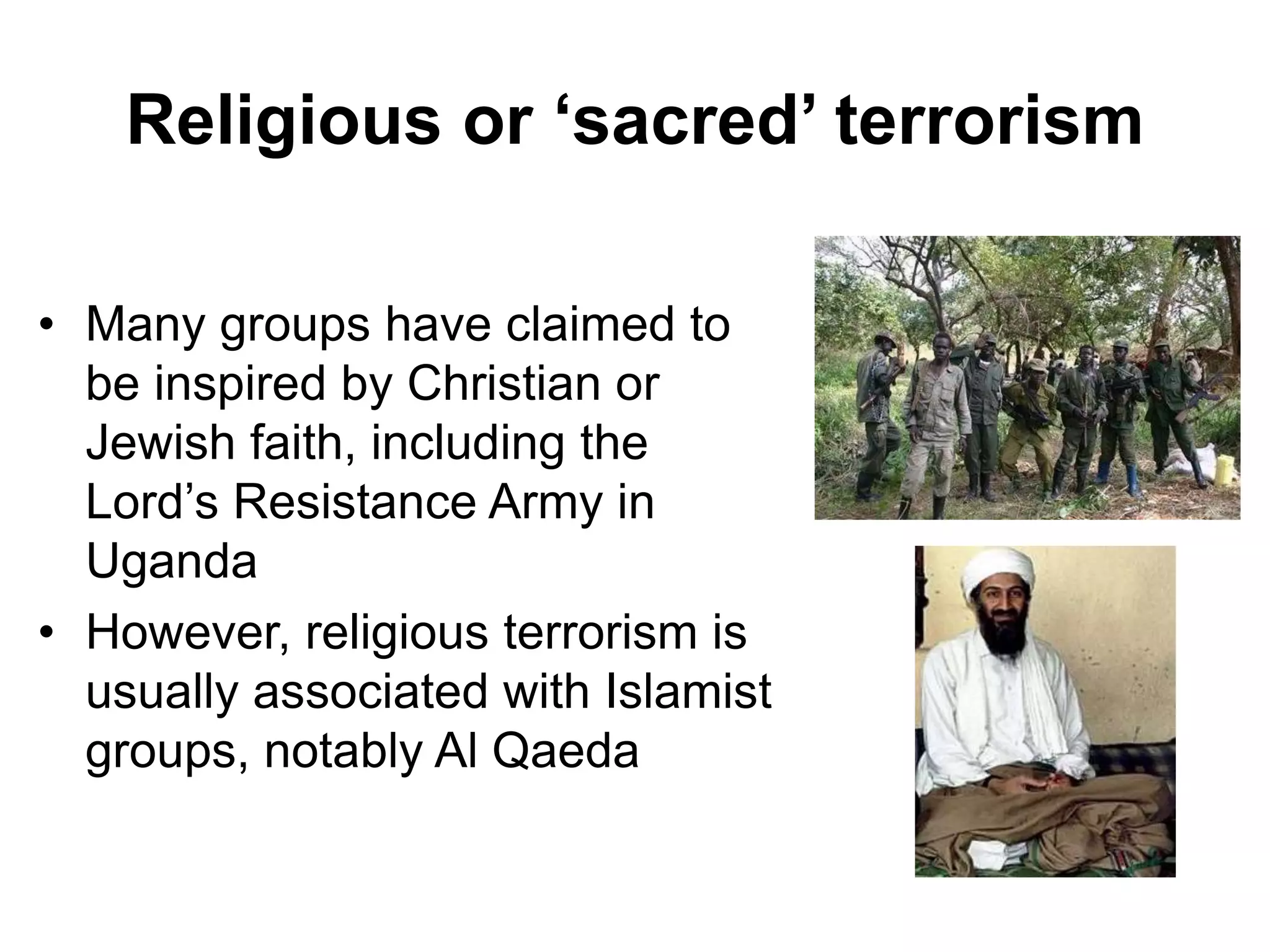 Religious or ‘sacred’ terrorism
• Many groups have claimed to
be inspired by Christian or
Jewish faith, including the
Lord’s Resistance Army in
Uganda
• However, religious terrorism is
usually associated with Islamist
groups, notably Al Qaeda
 