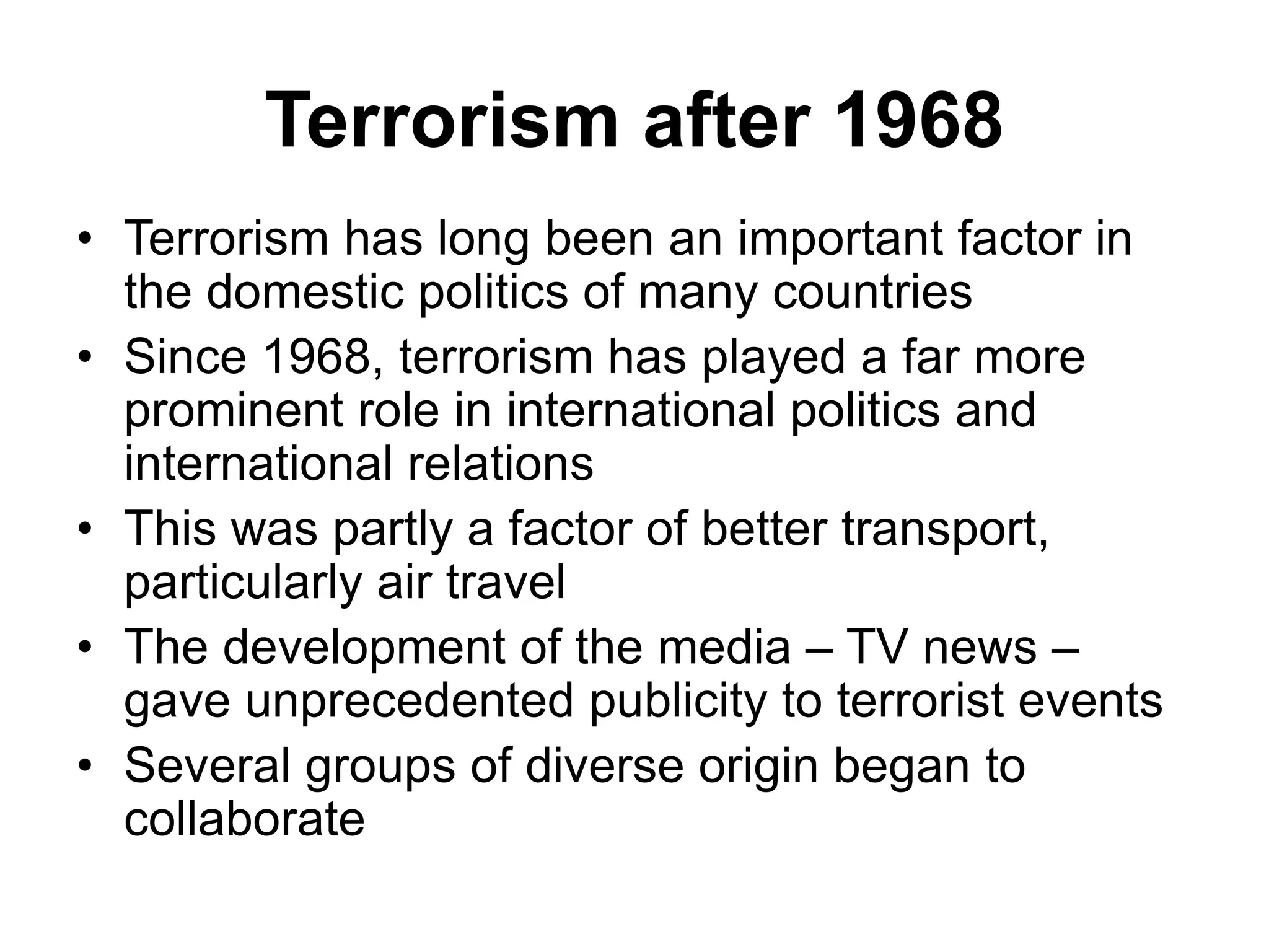 Terrorism after 1968
• Terrorism has long been an important factor in
the domestic politics of many countries
• Since 1968, terrorism has played a far more
prominent role in international politics and
international relations
• This was partly a factor of better transport,
particularly air travel
• The development of the media – TV news –
gave unprecedented publicity to terrorist events
• Several groups of diverse origin began to
collaborate
 