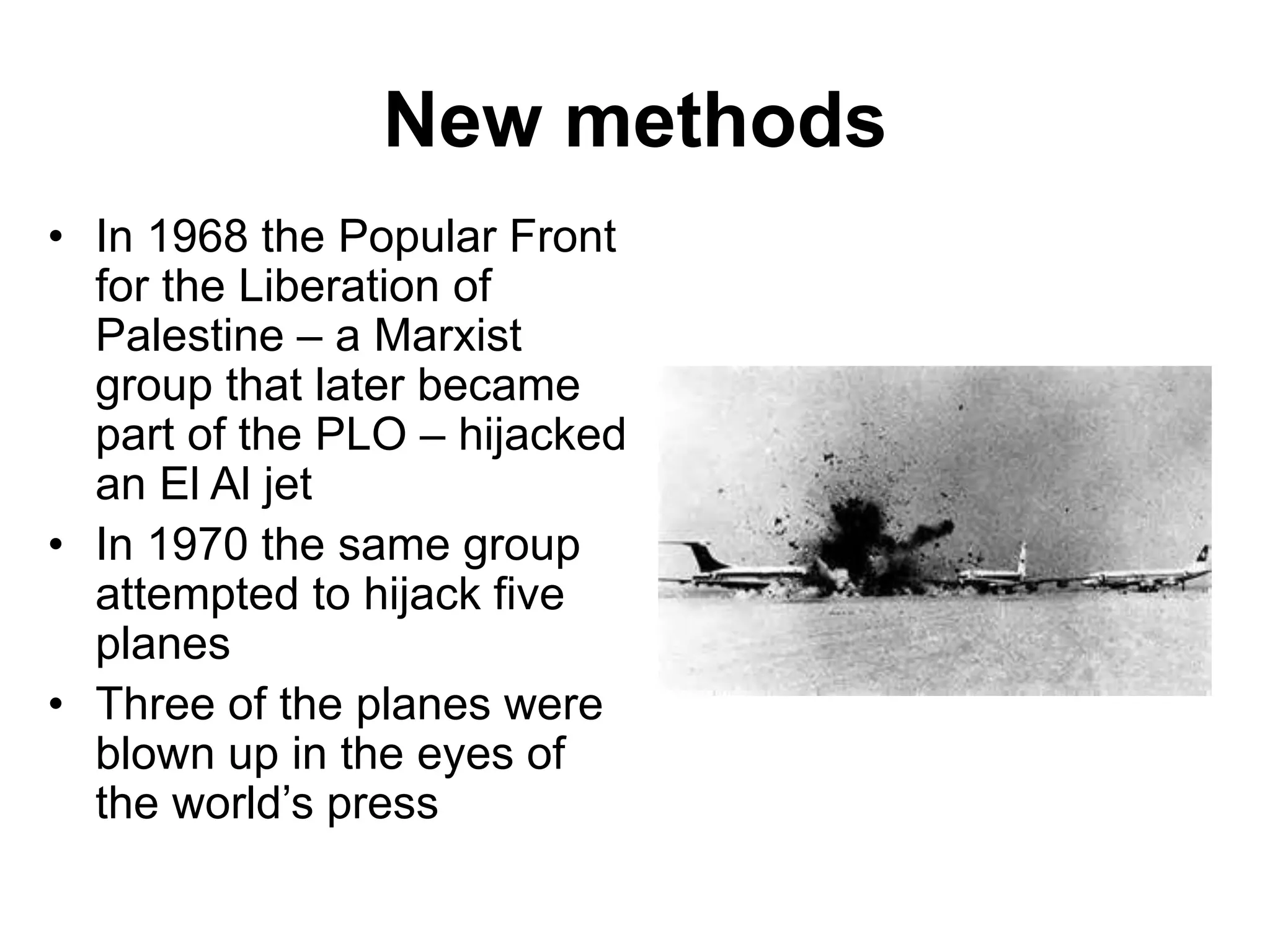 New methods
• In 1968 the Popular Front
for the Liberation of
Palestine – a Marxist
group that later became
part of the PLO – hijacked
an El Al jet
• In 1970 the same group
attempted to hijack five
planes
• Three of the planes were
blown up in the eyes of
the world’s press
 