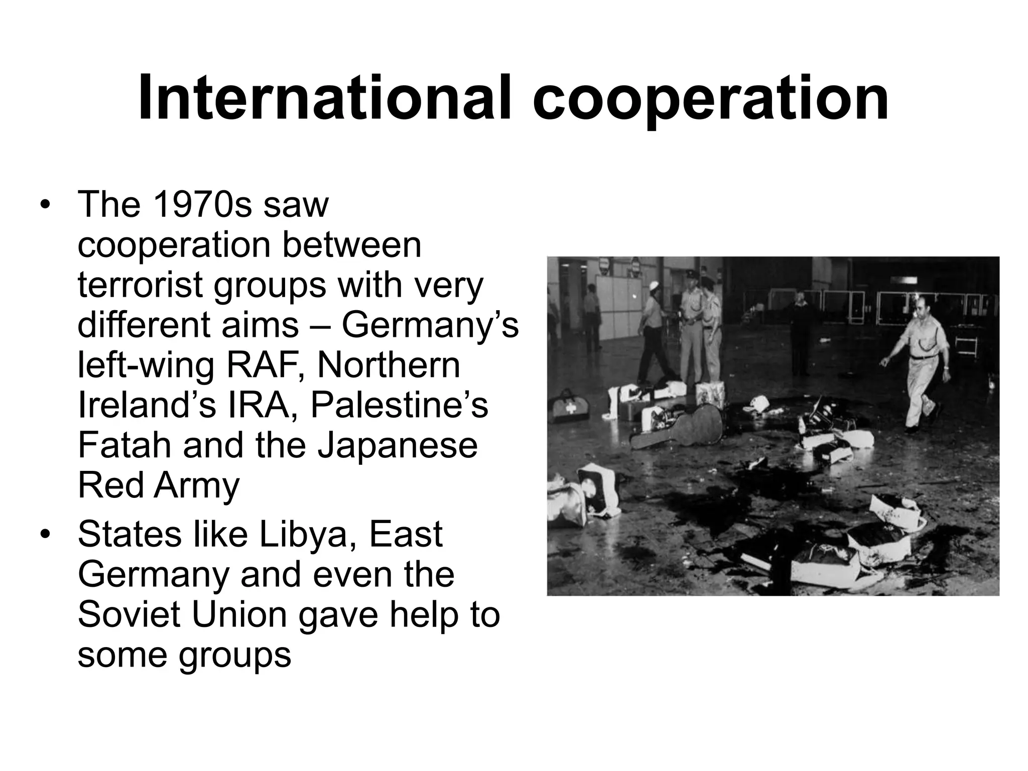 International cooperation
• The 1970s saw
cooperation between
terrorist groups with very
different aims – Germany’s
left-wing RAF, Northern
Ireland’s IRA, Palestine’s
Fatah and the Japanese
Red Army
• States like Libya, East
Germany and even the
Soviet Union gave help to
some groups
 
