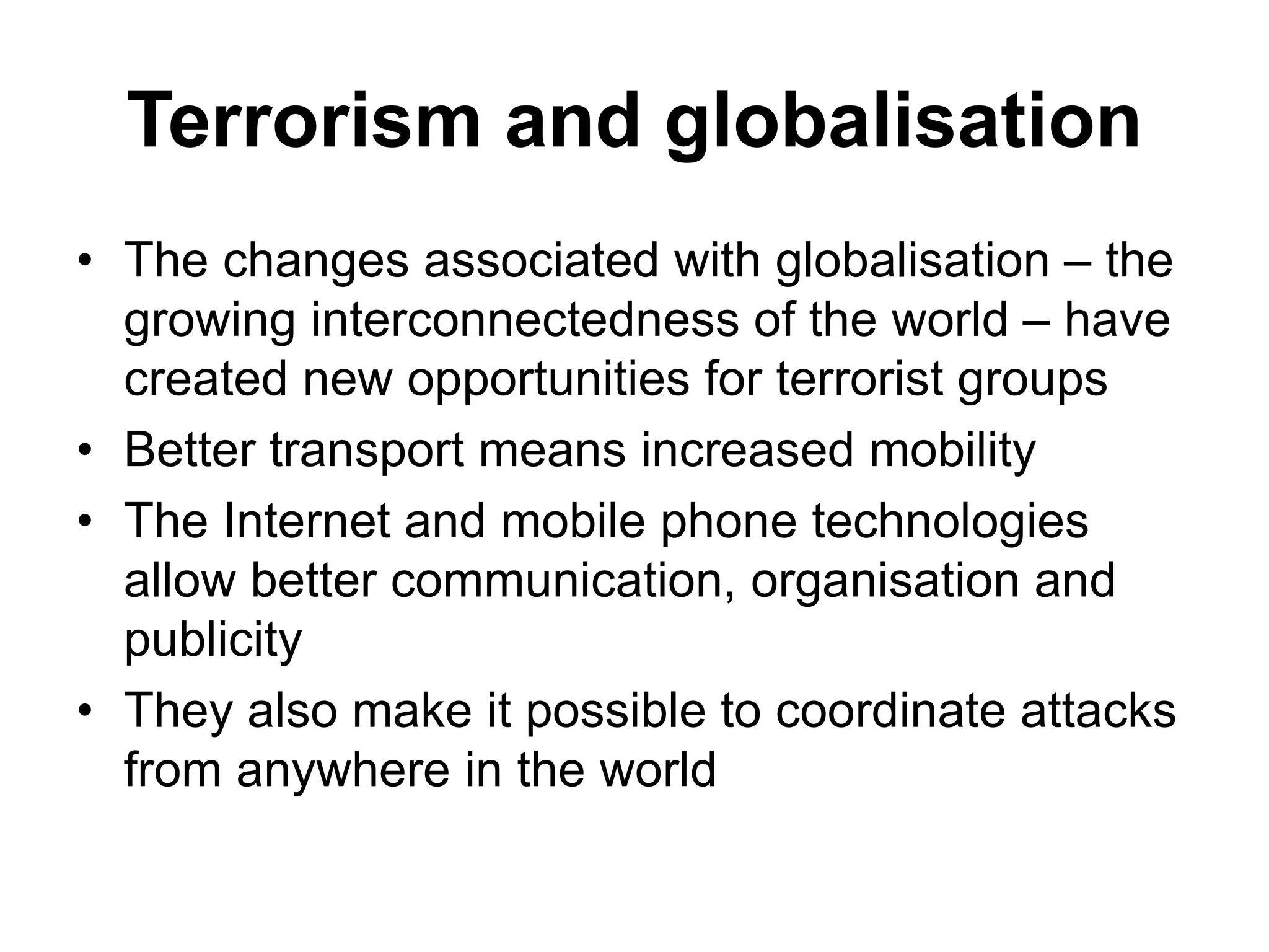 Terrorism and globalisation
• The changes associated with globalisation – the
growing interconnectedness of the world – have
created new opportunities for terrorist groups
• Better transport means increased mobility
• The Internet and mobile phone technologies
allow better communication, organisation and
publicity
• They also make it possible to coordinate attacks
from anywhere in the world
 