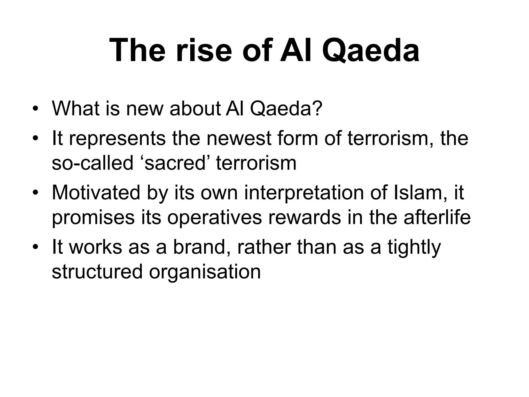 The rise of Al Qaeda
• What is new about Al Qaeda?
• It represents the newest form of terrorism, the
so-called ‘sacred’ terrorism
• Motivated by its own interpretation of Islam, it
promises its operatives rewards in the afterlife
• It works as a brand, rather than as a tightly
structured organisation
 