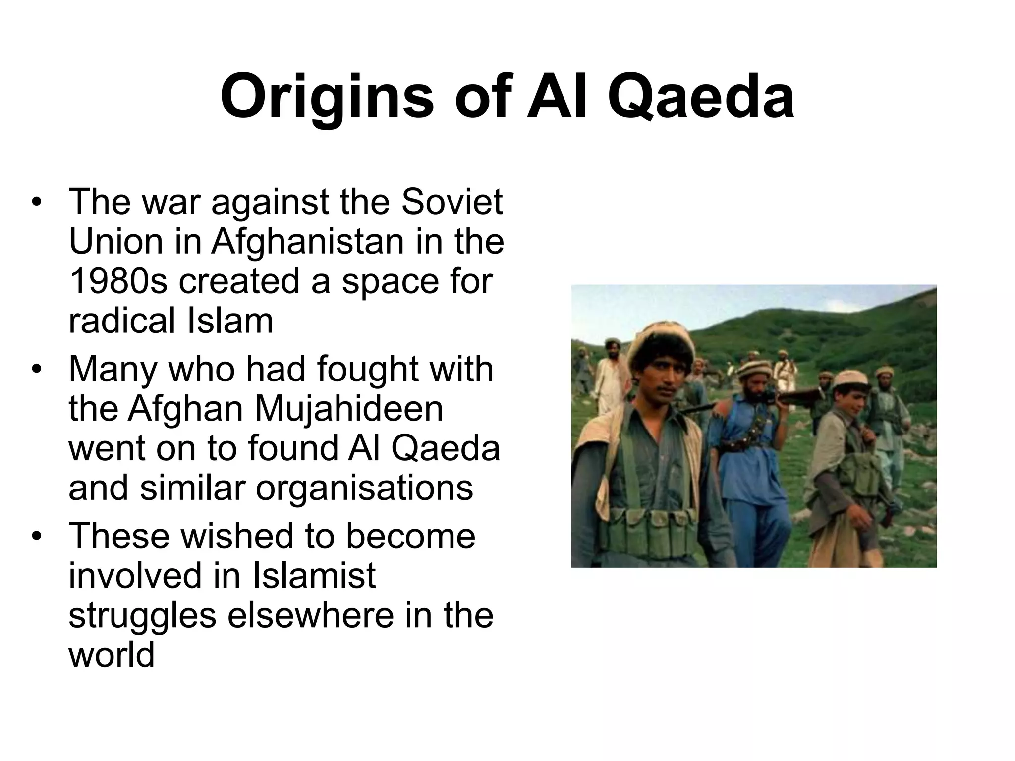 Origins of Al Qaeda
• The war against the Soviet
Union in Afghanistan in the
1980s created a space for
radical Islam
• Many who had fought with
the Afghan Mujahideen
went on to found Al Qaeda
and similar organisations
• These wished to become
involved in Islamist
struggles elsewhere in the
world
 