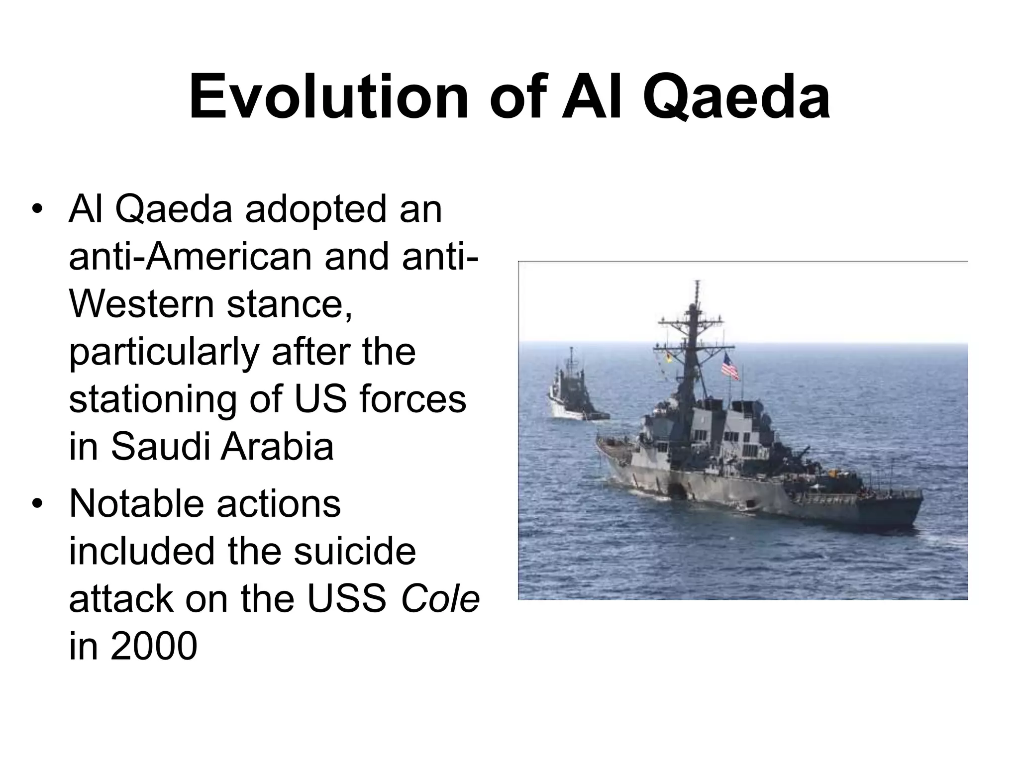 Evolution of Al Qaeda
• Al Qaeda adopted an
anti-American and anti-
Western stance,
particularly after the
stationing of US forces
in Saudi Arabia
• Notable actions
included the suicide
attack on the USS Cole
in 2000
 
