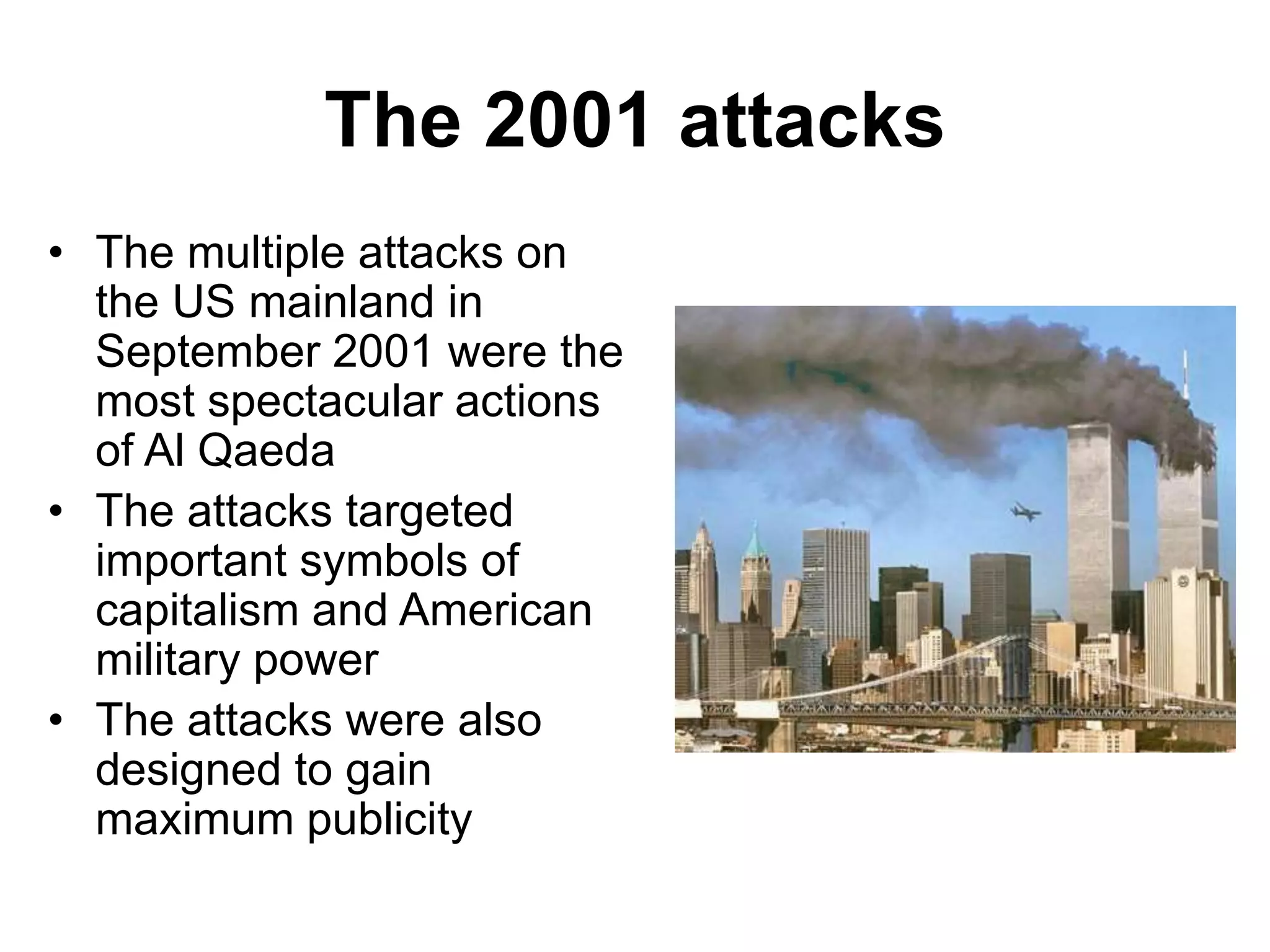 The 2001 attacks
• The multiple attacks on
the US mainland in
September 2001 were the
most spectacular actions
of Al Qaeda
• The attacks targeted
important symbols of
capitalism and American
military power
• The attacks were also
designed to gain
maximum publicity
 