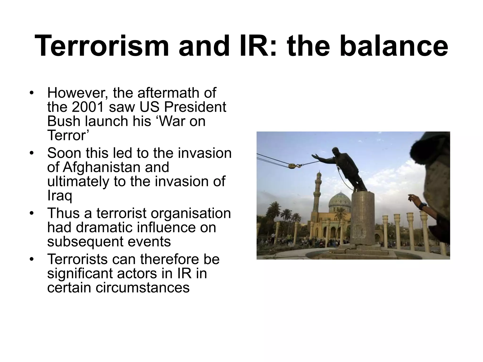 Terrorism and IR: the balance
• However, the aftermath of
the 2001 saw US President
Bush launch his ‘War on
Terror’
• Soon this led to the invasion
of Afghanistan and
ultimately to the invasion of
Iraq
• Thus a terrorist organisation
had dramatic influence on
subsequent events
• Terrorists can therefore be
significant actors in IR in
certain circumstances
 