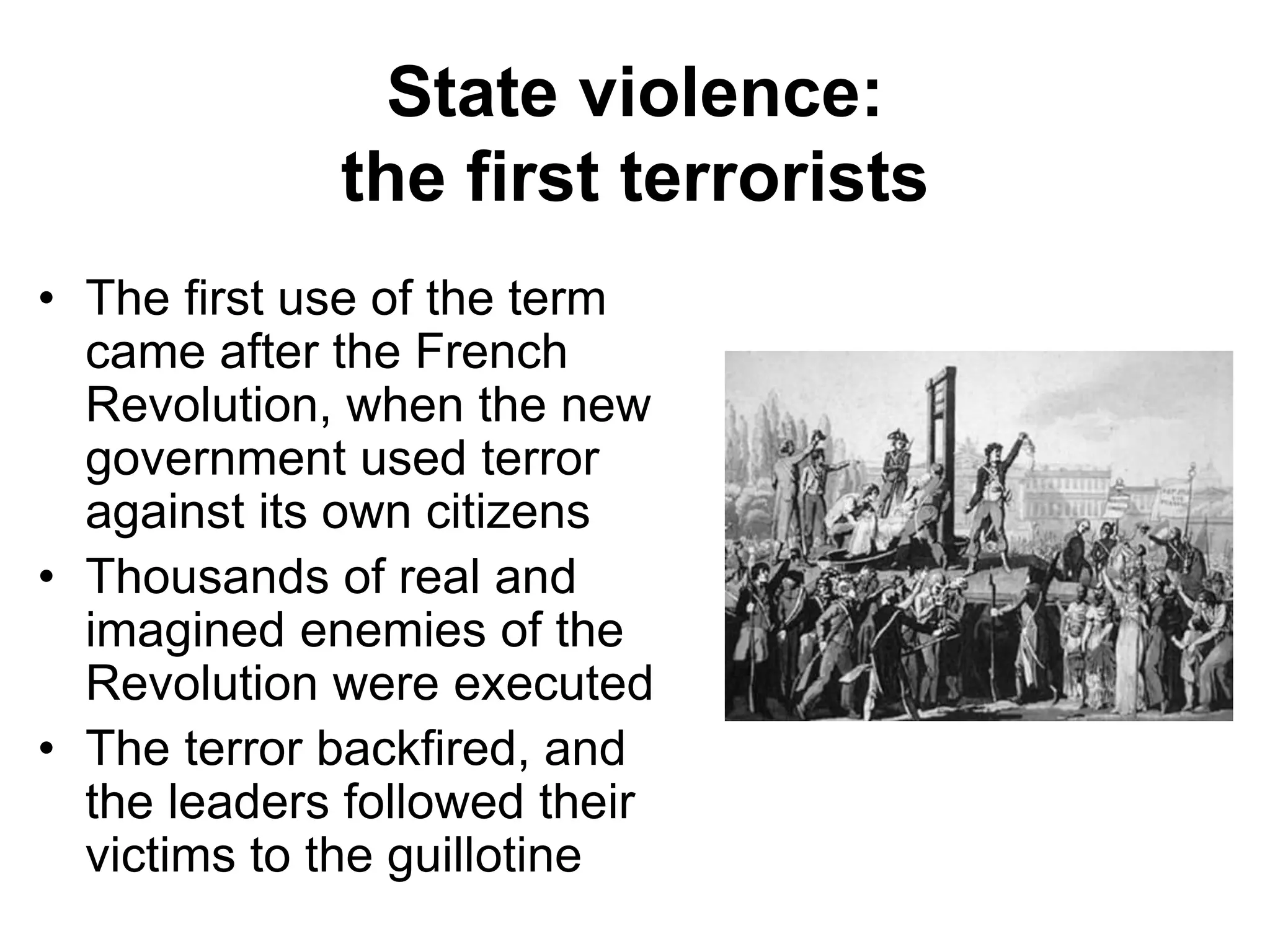 State violence:
the first terrorists
• The first use of the term
came after the French
Revolution, when the new
government used terror
against its own citizens
• Thousands of real and
imagined enemies of the
Revolution were executed
• The terror backfired, and
the leaders followed their
victims to the guillotine
 