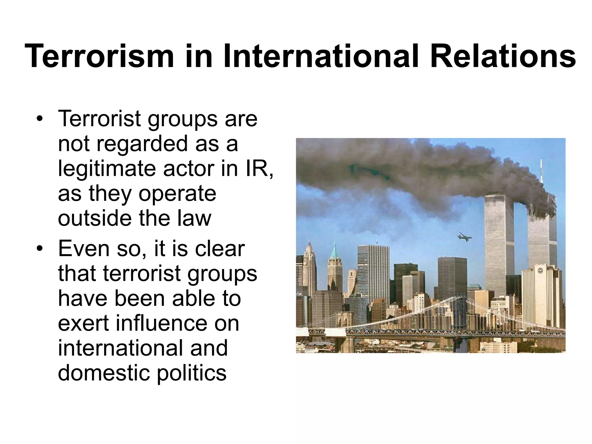 Terrorism in International Relations
• Terrorist groups are
not regarded as a
legitimate actor in IR,
as they operate
outside the law
• Even so, it is clear
that terrorist groups
have been able to
exert influence on
international and
domestic politics
 