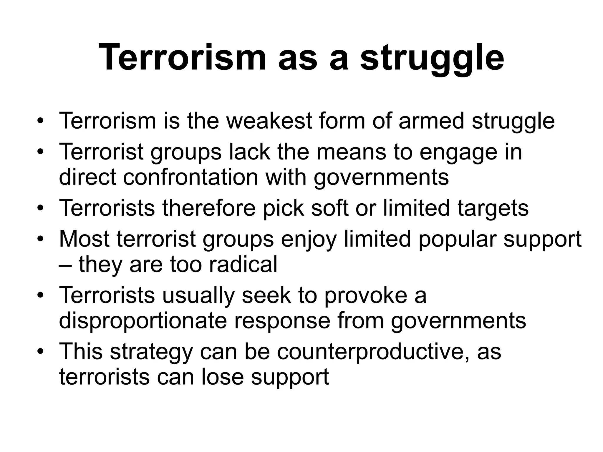 Terrorism as a struggle
• Terrorism is the weakest form of armed struggle
• Terrorist groups lack the means to engage in
direct confrontation with governments
• Terrorists therefore pick soft or limited targets
• Most terrorist groups enjoy limited popular support
– they are too radical
• Terrorists usually seek to provoke a
disproportionate response from governments
• This strategy can be counterproductive, as
terrorists can lose support
 