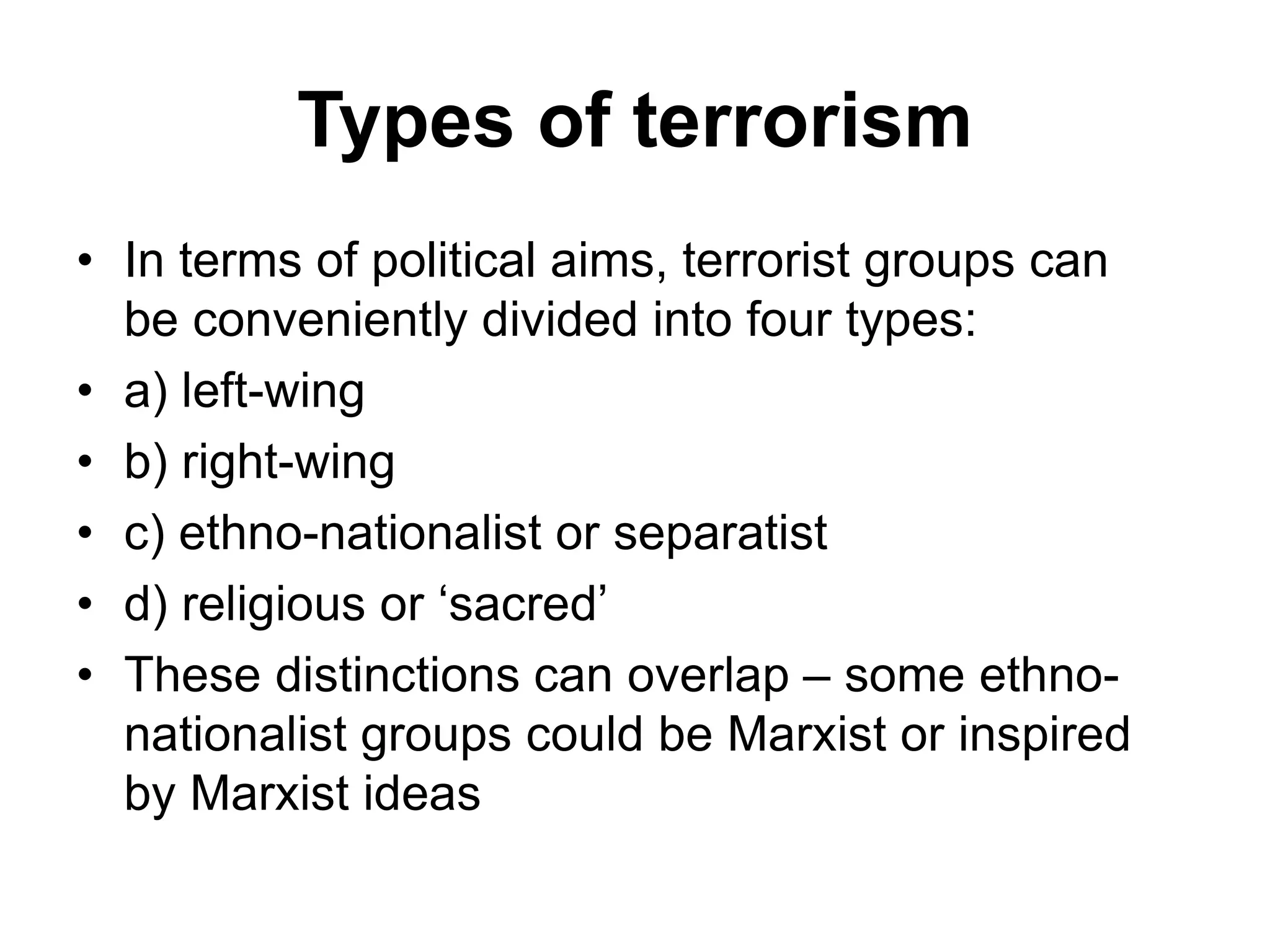 Types of terrorism
• In terms of political aims, terrorist groups can
be conveniently divided into four types:
• a) left-wing
• b) right-wing
• c) ethno-nationalist or separatist
• d) religious or ‘sacred’
• These distinctions can overlap – some ethno-
nationalist groups could be Marxist or inspired
by Marxist ideas
 