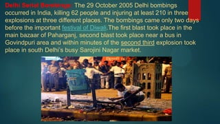 Delhi Serial Bombings: The 29 October 2005 Delhi bombings
occurred in India, killing 62 people and injuring at least 210 in three
explosions at three different places. The bombings came only two days
before the important festival of Diwali.The first blast took place in the
main bazaar of Paharganj, second blast took place near a bus in
Govindpuri area and within minutes of the second third explosion took
place in south Delhi’s busy Sarojini Nagar market.
 