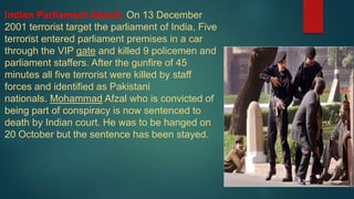 Indian Parliament Attack: On 13 December
2001 terrorist target the parliament of India, Five
terrorist entered parliament premises in a car
through the VIP gate and killed 9 policemen and
parliament staffers. After the gunfire of 45
minutes all five terrorist were killed by staff
forces and identified as Pakistani
nationals. Mohammad Afzal who is convicted of
being part of conspiracy is now sentenced to
death by Indian court. He was to be hanged on
20 October but the sentence has been stayed.
 