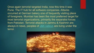 Once again terrorist targeted India, now this time it was
Pune. The IT hub for all software companies. Attacks
occurred at German bakery one of frequently visiting place
of foreigners. Mumbai has been the most preferred target for
most terrorist organizations, primarily the separatist forces
from Pakistan. Terrorist attacks in Jammu & Kashmir are
always in news, peoples of J&K valleys are living under the
terror.
 