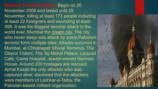 Mumbai Terrorist Attack: Begin on 26
November 2008 and lasted until 29
November, killing at least 173 people including
at least 22 foreigners and wounding at least
308. It was the Biggest terrorist attack in the
world ever. Mumbai the dream city, The city
who never sleep was attack by some Pakistani
terrorist form multiple sites. Attacks occurred in
Mumbai: at Chhatrapati Shivaji Terminus, The
Oberoi Trident, The Taj Mahal Palace, Leopold
Cafe, Cama Hospital, Jewish-owned Nariman
House. Around 200 hostages are rescued.
Ajmal Kasab the only attacker who was
captured alive, disclosed that the attackers
were members of Lashkar-e-Taiba, the
Pakistan-based militant organization.
 