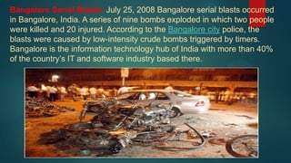Bangalore Serial Blasts: July 25, 2008 Bangalore serial blasts occurred
in Bangalore, India. A series of nine bombs exploded in which two people
were killed and 20 injured. According to the Bangalore city police, the
blasts were caused by low-intensity crude bombs triggered by timers.
Bangalore is the information technology hub of India with more than 40%
of the country’s IT and software industry based there.
 