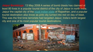 Jaipur Bombings: 13 May 2008 A series of bomb blasts has claimed at
least 80 lives in a popular tourist district of the city of Jaipur in north India.
Jaipur the capital city of the royal Indian state of Rajasthan, and a popular
tourist destination also know as pink city turned into red on day of blast.
This was the first time terrorists had targeted Jaipur, India’s tenth largest
city and one of its most popular tourist destinations.
 